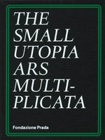 The small utopia: ars multiplicata ; [Fondazione Prada, Ca' Corner della Regina, Venice, 6 July - 25 November 2012]